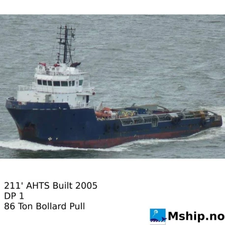 211' AHTS  Built 2004 — Manufacturer: Yard: Brevik Construction AS, Norway, Model: Moss 501-80 design, Performance specification: Speed at 4,5 meter draught 14.5 knots, Year: 2005, Fuel Type: MDO, Class: ABS A1, Towing Vessel, Fire Fighting Vessel Class 1, AMS, DPS-1
Previous Class Society: DNV GL @1A1, TUG, SF, DK(+), HL(2,5), Other: MOB boat: Norsafe Matrix 450, Gear type: Scana Volda ACG 680 H PF 700/1 CPP reduction gear , DIMENSIONs: 64,35 m x 15 m x 6 m, Deck Cargo Capacity:: 600  Tonnes, Deadweight Tonnage:: 2180, Fuel Oil:: 965.87 m 3, Fresh Water M³ : 346.71 m 3, Stern Roller:: 300 Tons SWL, Ballast M³: 342.38	m 3, Dry Bulk:: 4 tanks, 180 m3, Liquid Mud:: 310 m3, ACCOMMODATIONS:: 24 in total.  4 x 1, 6 x 2,   2 x 4., Main Engines:: 2 x CAT 3608 TA, Bow Thrusters:: Rolls-Royce Marine Kamewa Ulstein.  TT 1300 DPN CP 515 kW
 	, Stern Thruster:: Rolls-Royce Marine Kamewa Ulstein.  TT 1300 DPN CP 515 kW, Total Propulsion HP:: 5148 (DNV), Propulsion:: Scana Volda 2x CPP 75/4, 4 blade 3200 mm Nozzle, Shaft Generators:: 2 x Stamford HCM 734 F2 1000 kW 440 V, 60 HZ, Ship’s Service Generators:: Service generator: CAT 3406 TA connected to CAT SR4-449 generator,  325 kVA. 
Emergency generator:CAT 3054T 77 kW, Leroy Somer generator 3014B 90 kVA, Positioning:: DP 1, Cranes::  Palfinger PK 4501, AHTS Winch:: National Oilwell, Waterfall.  Towing1 x 1200m 64 mm wire, AHTS:1 x 1200 m 64 mm wire. Pull (both) 200T @ 0-7,5 m/min Brake power 300 Tonnes static, Free Deck area M  ²: 440 m2, Deck strenght m  ²:  5 Ton/m2, Rudders / steering gear: 2 x flap rudders, Independent operation - Manufacturer: Rolls-Royce / Tenfjord, Firefighting:: FiFi 1, Bollard pull: 86 TON (DNV)